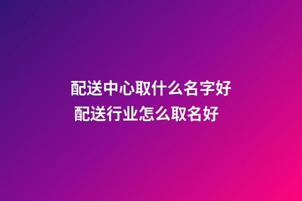 配送中心取什么名字好 配送行业怎么取名好-第1张-公司起名-玄机派